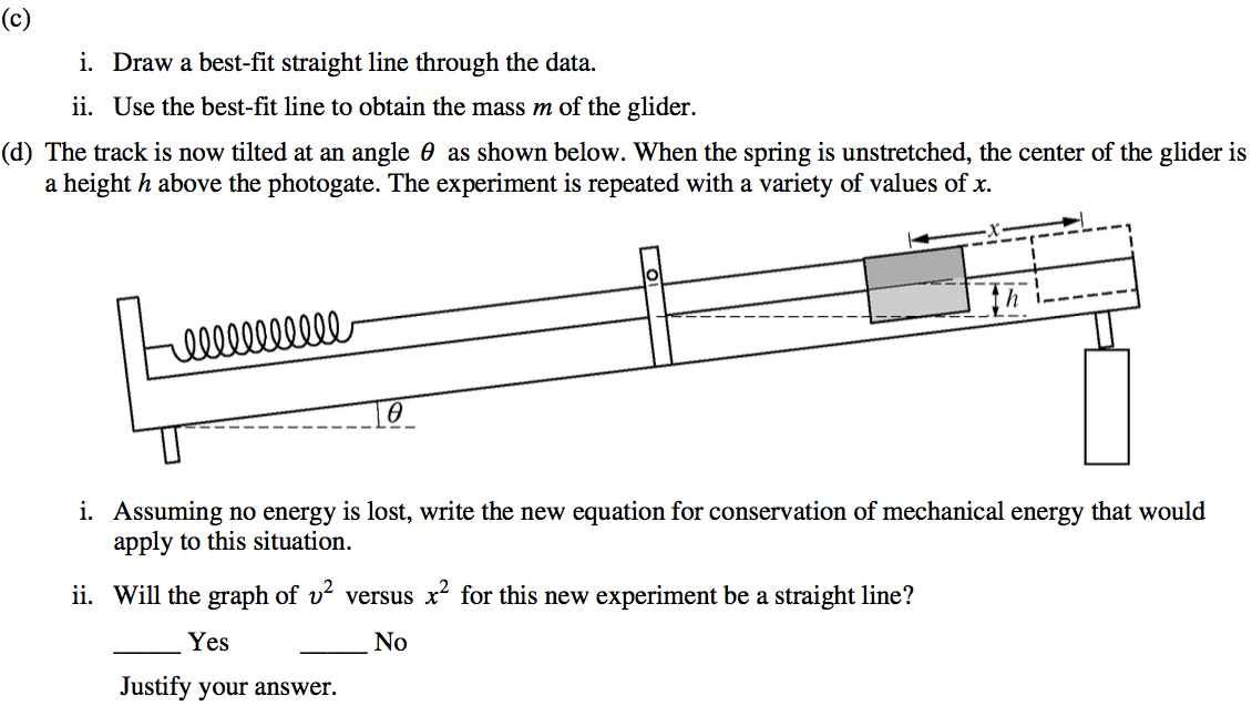 (c) i. Draw a best-fit straight line through the data. ii. Use the best-fit line to obtain the mass m of the glider. (d) The track is now tilted at an angle 9 as shown below. When the spring is unstretched, the center of the glider is a height h above the photogate. The experiment is repeated with a variety of values of x. i. ii. x Assuming no energy is lost, write the new equation for conservation of mechanical energy that would apply to this situation. Will the graph of 02 versus x2 for this new experiment be a straight line? Yes Justify your answer. No 