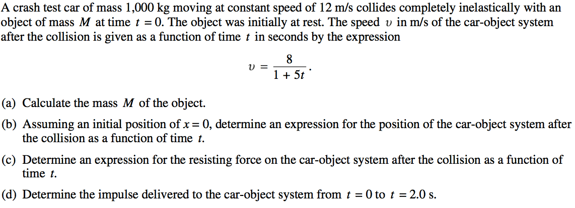 A crash test car of mass 1,000 kg moving at constant speed of 12 m/s collides completely inelastically with an object of mass M at time t = O. The object was initially at rest. The speed v in m/s of the car-object system after the collision is given as a function of time t in seconds by the expression (a) (b) (c) (d) 8 1+5t• Calculate the mass M of the object. Assuming an initial position of x = O, determine an expression for the position of the car-object system after the collision as a function of time t. Determine an expression for the resisting force on the car-object system after the collision as a function of time t. Determine the impulse delivered to the car-object system from t = O to t = 2.0 s. 