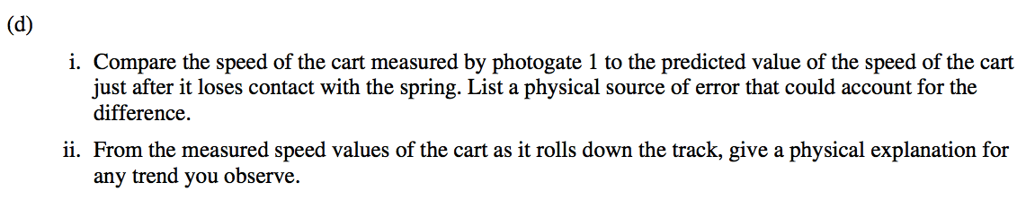 (d) i. Compare the speed of the cart measured by photogate 1 to the predicted value of the speed of the cart just after it loses contact with the spring. List a physical source of error that could account for the difference. ii. From the measured speed values of the cart as it rolls down the track, give a physical explanation for any trend you observe. 