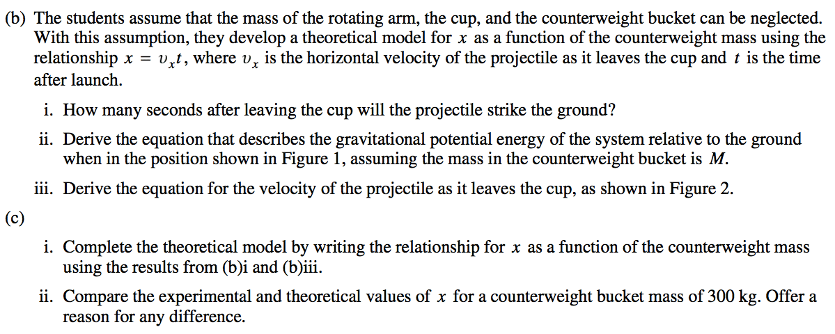 (b) The students assume that the mass of the rotating arm, the cup, and the counterweight bucket can be neglected. With this assumption, they develop a theoretical model for x as a function of the counterweight mass using the relationship x = vxt, where v x is the horizontal velocity of the projectile as it leaves the cup and t is the time after launch. i. How many seconds after leaving the cup will the projectile strike the ground? ii. Derive the equation that describes the gravitational potential energy of the system relative to the ground when in the position shown in Figure 1, assuming the mass in the counterweight bucket is M. iii. Derive the equation for the velocity of the projectile as it leaves the cup, as shown in Figure 2. (c) i. Complete the theoretical model by writing the relationship for x as a function of the counterweight mass using the results from (b)i and (b)iii. ii. Compare the experimental and theoretical values of x for a counterweight bucket mass of 300 kg. Offer a reason for any difference. 