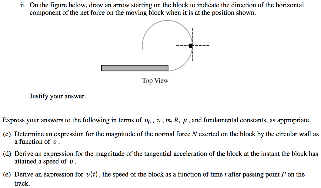 ii. On the figure below, draw an arrow starting on the block to indicate the direction of the horizontal component of the net force on the moving block when it is at the position shown. Top View Justify your answer. Express your answers to the following in terms of vo , v , m, R, g , and fundamental constants, as appropriate. (c) Determine an expression for the magnitude of the normal force N exerted on the block by the circular wall as a function of v . (d) Derive an expression for the magnitude of the tangential acceleration of the block at the instant the block has attained a speed of v . (e) Derive an expression for v(t) , the speed of the block as a function of time t after passing point P on the track. 