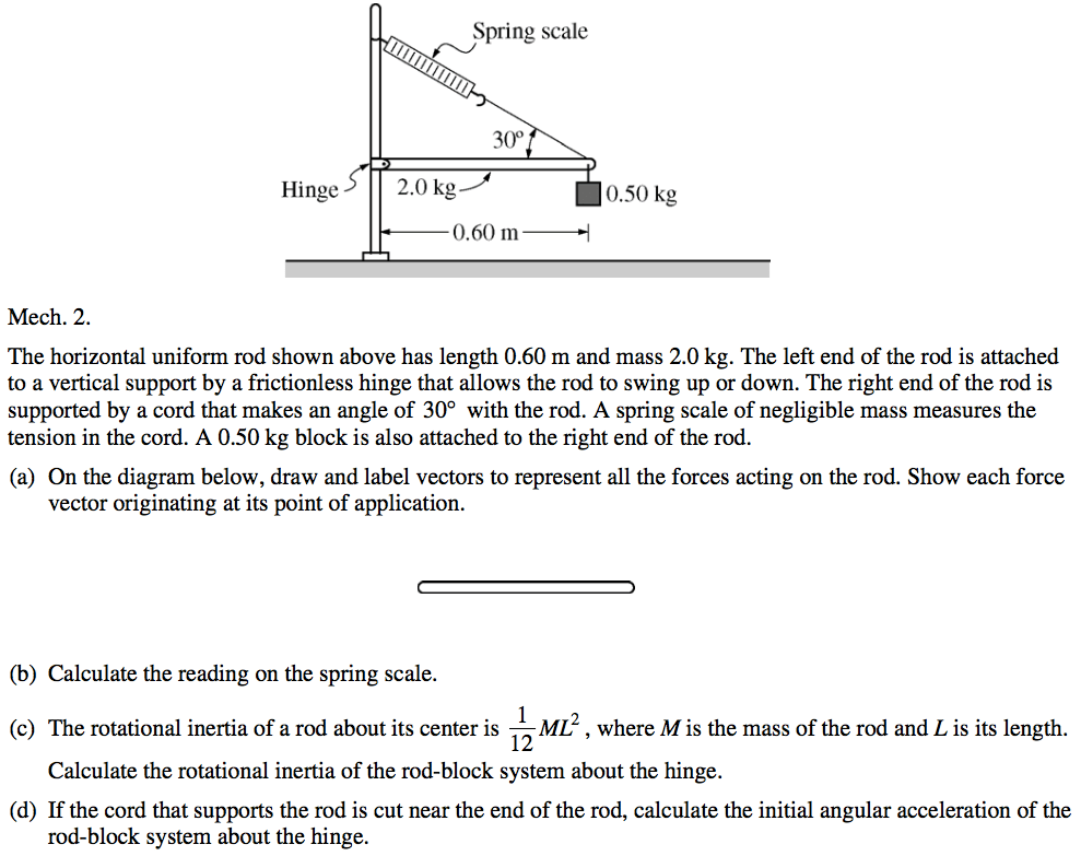 Hinge Mech. 2. Spring scale 300 2.0 kg O. 60 m 0.50 kg The horizontal uniform rod shown above has length 0.60 m and mass 2.0 kg. The left end of the rod is attached to a vertical support by a frictionless hinge that allows the rod to swing up or down. The right end of the rod is supported by a cord that makes an angle of 300 with the rod. A spring scale of negligible mass measures the tension in the cord. A 0.50 kg block is also attached to the right end of the rod. (a) On the diagram below, draw and label vectors to represent all the forces acting on the rod. Show each force vector originating at its point of application. (b) Calculate the reading on the spring scale. (c) The rotational inertia of a rod about its center is ML2 , where M is the mass of the rod and L is its length. 12 Calculate the rotational inertia of the rod-block system about the hinge. (d) If the cord that supports the rod is cut near the end of the rod, calculate the initial angular acceleration of the rod-block system about the hinge. 