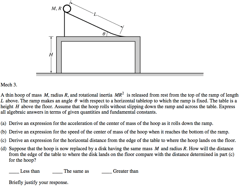 0 Mech 3. A thin hoop of mass M, radius R, and rotational inertia MR2 is released from rest from the top of the ramp of length L above. The ramp makes an angle 9 with respect to a horizontal tabletop to which the ramp is fixed. The table is a height H above the floor. Assume that the hoop rolls without slipping down the ramp and across the table. Express all algebraic answers in terms of given quantities and fundamental constants. (a) Derive an expression for the acceleration of the center of mass of the hoop as it rolls down the ramp. (b) Derive an expression for the speed of the center of mass of the hoop when it reaches the bottom of the ramp. (c) Derive an expression for the horizontal distance from the edge of the table to where the hoop lands on the floor. (d) Suppose that the hoop is now replaced by a disk having the same mass M and radius R. How will the distance from the edge of the table to where the disk lands on the floor compare with the distance determined m part (c) for the hoop? Less than The same as Greater than Briefly justify your response. 