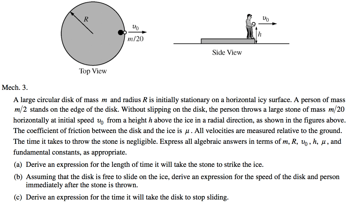 m/20 Top View Mech. 3. Side View A large circular disk of mass m and radius R is initially stationary on a horizontal icy surface. A person of mass m 2 stands on the edge of the disk. Without slipping on the disk, the person throws a large stone of mass m/ 20 horizontally at initial speed vo from a height h above the ice in a radial direction, as shown in the figures above. The coefficient of friction between the disk and the ice is g . All velocities are measured relative to the ground. The time it takes to throw the stone is negligible. Express all algebraic answers in terms of m, R, Do , h, g , and fundamental constants, as appropriate. (a) (b) (c) Derive an expression for the length of time it will take the stone to strike the ice. Assuming that the disk is free to slide on the ice, derive an expression for the speed of the disk and person immediately after the stone is thrown. Derive an expression for the time it will take the disk to stop sliding. 