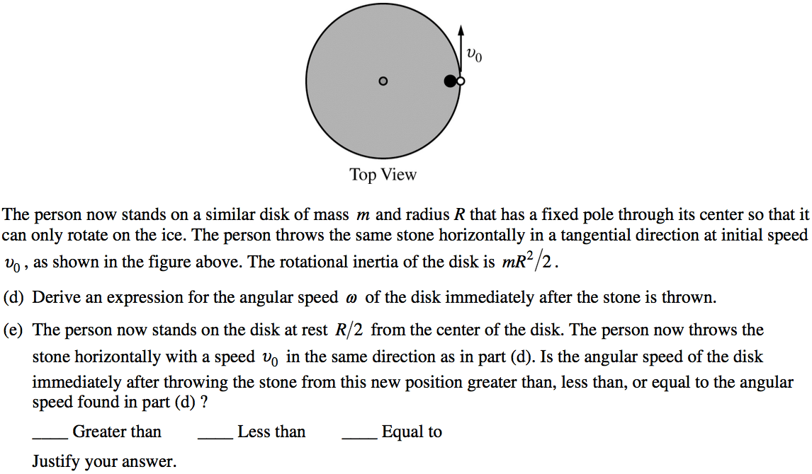 o Top View The person now stands on a similar disk of mass m and radius R that has a fixed pole through its center so that it can only rotate on the ice. The person throws the same stone horizontally in a tangential direction at initial speed vo , as shown in the figure above. The rotational inertia of the disk is mR 2. (d) Derive an expression for the angular speed (D of the disk immediately after the stone is thrown. (e) The person now stands on the disk at rest R/2 from the center of the disk. The person now throws the stone horizontally with a speed Do in the same direction as in part (d). Is the angular speed of the disk immediately after throwing the stone from this new position greater than, less than, or equal to the angular speed found in part (d) ? Greater than Justify your answer. Less than Equal to 