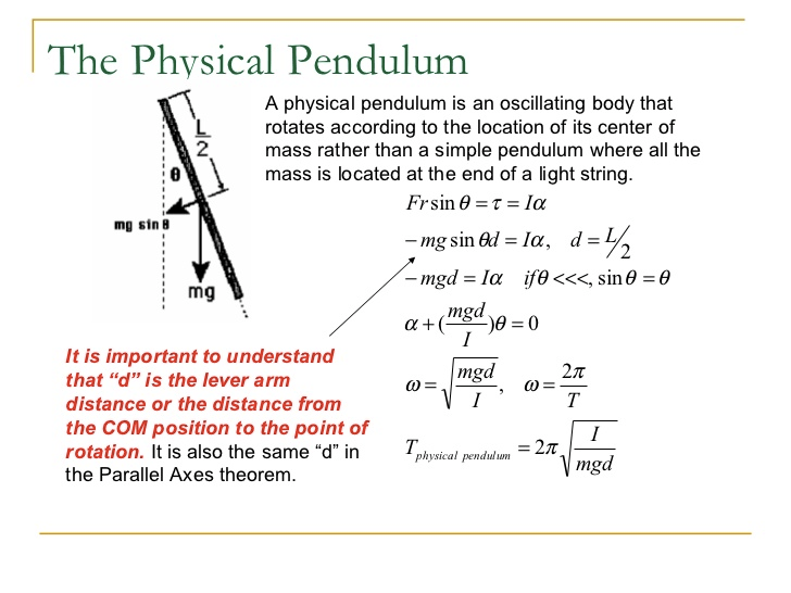 The Physical Pendulum A physical pendulum is an oscillating body that rotates according to the location of its center of mass rather than a simple pendulum where all the mass is located at the end of a light string. mu sin B mg It is important to understand that "d" is the lever arm distance or the distance from the COM position to the point of rotation. It is also the same "d" in the Parallel Axes theorem. Frsin9 = = la —mg sin Q/ = Ia, d = — mgd = la sine = 9 mgd)9 = o mgd p pen du/ mgd 