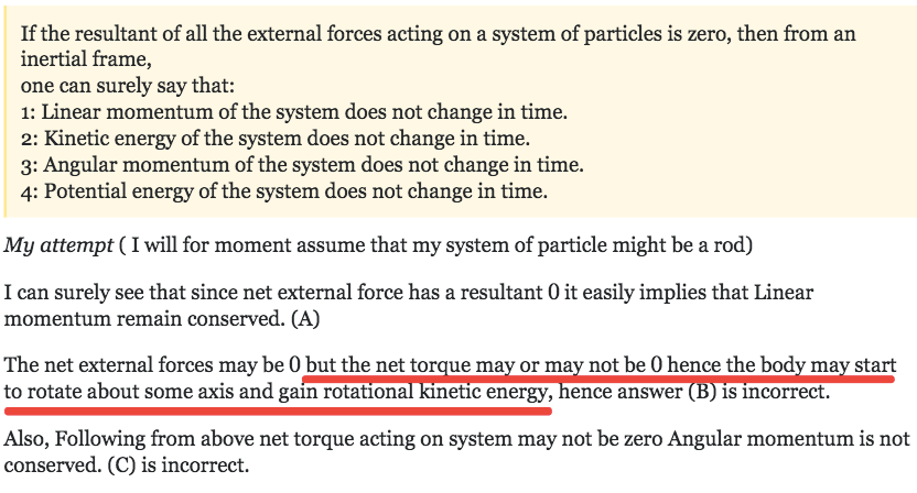 If the resultant of all the external forces acting on a system of particles is zero, then from an inertial frame, one can surely say that: 1: Linear momentum of the system does not change in time. 2: Kinetic energy of the system does not change in time. 3: Angular momentum of the system does not change in time. 4: Potential energy of the system does not change in time. My attempt ( I will for moment assume that my system of particle might be a rod) I can surely see that since net external force has a resultant 0 it easily implies that Linear momentum remain conserved. (A) The net external forces maybe 0 butthenetto uema orma not be 0 hence the bod ma start to rotate about some axis and gam rotation netlc energy, ence answer IS Incorrect. Also, Following from above net torque acting on system may not be zero Angular momentum is not conserved. (C) is incorrect. 