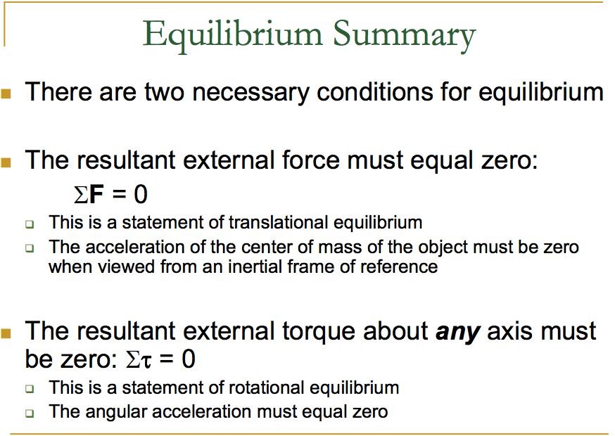 Equilibrium Summary • There are two necessary conditions for equilibrium The resultant external force must equal zero: This is a statement of translational equilibrium The acceleration of the center of mass of the object must be zero when viewed from an inertial frame of reference The resultant external torque about any axis must be zero: = 0 This is a statement of rotational equilibrium The angular acceleration must equal zero 