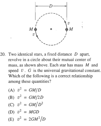 20. Two identical stars, a fixed distance D apart, revolve in a circle about their mutual center of mass, as shown above. Each star has mass M and speed V . G is the universal gravitational constant. Which Of the following is a correct relationship among these quantities? (A) (B) (C) (D) = GM/D V2 = GM/2D V2 = GM/D2 = MGD = 2GM2/D 