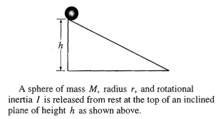 A sphere of mass M, radius r, and rotational inertia I is released from rest at the top of an inclined plane of height h as shown above. 