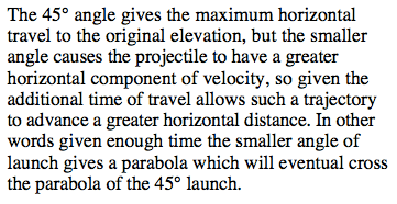 The 450 angle gives the maximum horizontal travel to the original elevation, but the smaller angle causes the projectile to have a greater horizontal component of velocity, so given the additional time of travel allows such a trajectory to advance a greater horizontal distance. In other words given enough time the smaller angle of launch gives a parabola which will eventual cross the parabola of the 450 launch. 