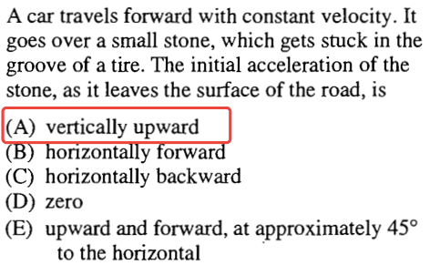 A car travels forward with constant velocity. It goes over a small stone, which gets stuck in the groove of a tire. The initial acceleration of the stone, as it leaves the surface of the road, is (A) vertically upward orrzont y orwa (C) horizontally backward (D) zero (E) upward and forward, at approximately 450 to the horizontal 