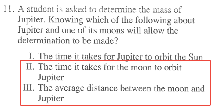 I l. A student is asked to determine the mass of Jupiter. Knowing which of the following about Jupiter and one of its moons will allow the determination to be made? I. The time it takes for u Il. The time it takes for the moon to orbit Jupiter Ill. The average distance between the moon and Jupiter 