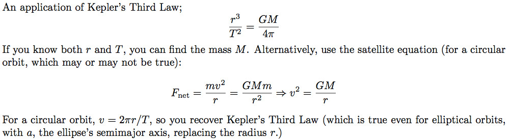 An application of Kepler's Third Law; If you know both r and T, you can find the mass M. Alternatively, use the satellite equation (for a circular orbit, which may or may not be true): net GMm 2 2 GM For a circular orbit, v — 2mr/T, so you recover Kepler's Third Law (which is true even for elliptical orbits, with a, the ellipse's semimajor axis, replacing the radius r.) 