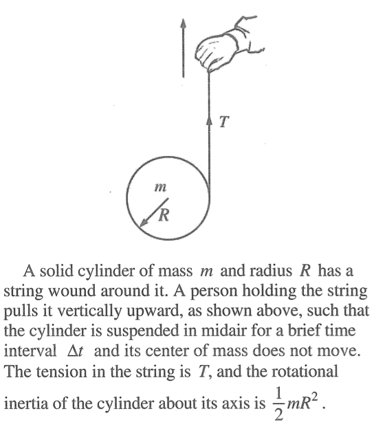 A solid cylinder of mass nt and radius R has a string wound around it. A person holding the string pulls it vertically upward, as shown above, such that the cylinder is suspended in midair for a brief time interval At and its center of mass does not move. The tension in the string is T, and the rotational 2 inertia of the cylinder about its axis is —mR 