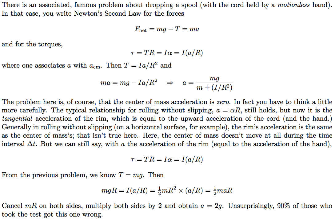 There is an associated, famous problem about dropping a spool (with the cord held by a motionless hand). In that case, you write Newton's Second Law for the forces and for the torques, where one associates a with acm Fnet = mg - T = ma T = TR = la = I(a/R) . Then T = la/R2 and mg ma = mg — la/R2 a = m + (1/R2) The problem here is, of course, that the center of mass acceleration is zero. In fact you have to think a little more carefully. The typical relationship for rolling without slipping, a = OR, still holds, but now it is the tangential acceleration of the rim, which is equal to the upward acceleration of the cord (and the hand.) Generally in rolling without slipping (on a horizontal surface, for example), the rim's acceleration is the same as the center of mass's; that isn't true here. Here, the center of mass doesn't move at all during the time interval At. But we can still say, with a the acceleration of the rim (equal to the acceleration of the hand), T = = la = I(a/R) From the previous problem, we know T = mg. Then rngR = I(a/R) = x (a/R) = 2rnaR = 29. Unsurprisingly, 90% of those who Cancel mR on both sides, multiply both sides by 2 and obtain a took the test got this one wrong. 