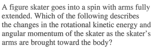A figure skater goes into a spin with arms fully extended. Which of the following describes the changes in the rotational kinetic energy and angular momentum of the skater as the skater's arms are brought toward the body? 