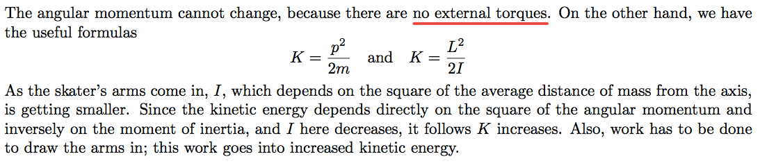 The angular momentum cannot change, because there are no external torques. On the other hand, we have the useful formulas and K = 2m 21 As the skater's arms come in, I, which depends on the square of the average distance of mass from the axis, is getting smaller. Since the kinetic energy depends directly on the square of the angular momentum and inversely on the moment of inertia, and I here decreases, it follows K increases. Also, work has to be done to draw the arms in; this work goes into increased kinetic energy. 