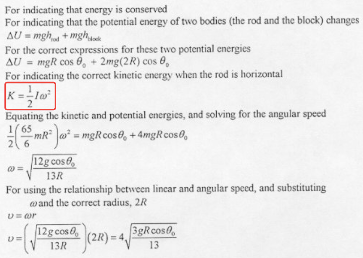 For indicating that energy is conserved For indicating that the potential energy of two bodies (the rod and the block) changes For the correct expressions for these two potential energies AU = mgR cos 90 + 2mg(2R)cos 00 For indicating the correct kinetic energy when the rod is horizontal 2 Equating the kinetic and potential energies, and solving for the angular speed mgRcosOo +4mgRcosOo 12g cosOo 13R For using the relationship bcmeen linear and angular speed, and substituting mand the correct radius, 2R v = or 3gR cos 00 12gcosO 0 (210-4 1311 13 