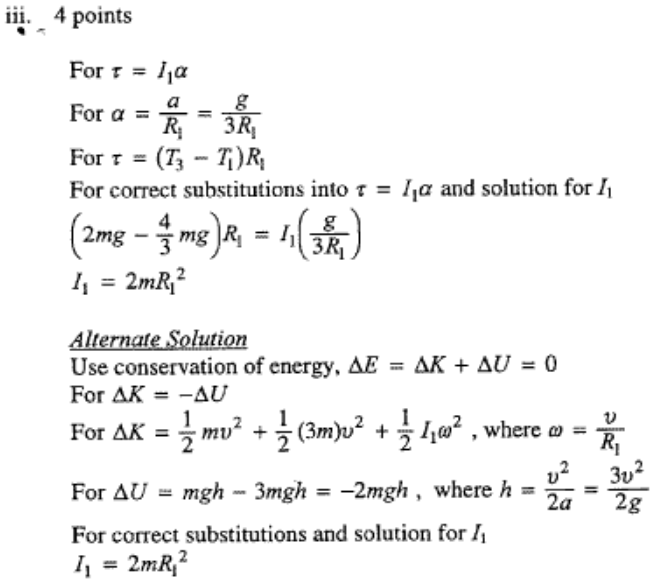 iii. 4 points For Ila For a = For = (T3 — TI)RI For correct substitutions into t = Ila and solution for Il 2mg 3 mg RI IJ 11 = 2,nR12 SQlgtiQt! Use conservation of energy, AE = AK + AV O For AK -AU For AK = — mv2 + (3m)v2 + 1102 , where = — 2 2 3v For = mgh — 3mgh —2mgh , where h 2g For correct substitutions and solution for Il = 2mRi2 