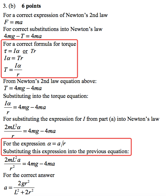 3. (b) 6 points For a correct expression of Newton's 2nd law F = ma For correct substitutions into Newton 's law 4m —T = 4ma For a correct formula for torque T = la Tr la-Tr la From Newton 's 2nd law equation above: T = 4mg — 4ma Substituting into the torque equation: la = 4mg — 4ma For substituting the expression for I from part (a) into Newton's law 2mL2a = 4mg — 4ma For the expression a = a Substituting this expression into the previous equation: 2mL2 a = 4mg — 4ma For the correct answer 2gr2 L2 +2r2 