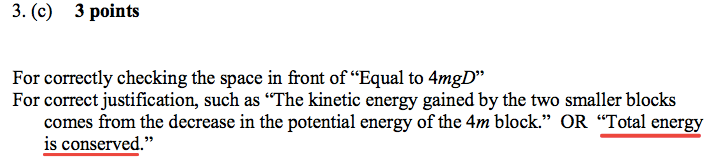 3. (c) 3 points For correctly checking the space in front of "Equal to 4mgD' For correct justification, such as ' 'The kinetic energy gained by the two smaller blocks comes from the decrease in the potential energy of the 4m block." OR "Total energy is conserved ' 