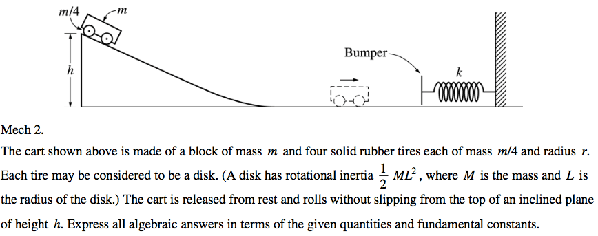 Bumper Mech 2. The cart shown above is made of a block of mass m and four solid rubber tires each of mass m/4 and radius r. Each tire may be considered to be a disk. (A disk has rotational inertia L ML2 , where M is the mass and L is the radius of the disk.) The cart is released from rest and rolls without slipping from the top of an inclined plane of height h. Express all algebraic answers in terms of the given quantities and fundamental constants. 