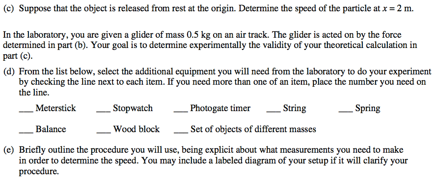 (c) Suppose that the object is released from rest at the origin. Determine the speed of the particle at x = 2 m. In the laboratory, you are given a glider of mass 0.5 kg on an air track. The glider is acted on by the force determined in part (b). Your goal is to determine experimentally the validity of your theoretical calculation in part (c). (d) From the list below, select the additional equipment you will need from the laboratory to do your experiment by checking the line next to each item. If you need more than one of an item, place the number you need on the line. Meterstick Balance Stopwatch Wood block Photo gate timer String Spring Set of objects of different masses (e) Briefly outline the procedure you will use, being explicit about what measurements you need to make in order to determine the speed. You may include a labeled diagram of your setup if it will clarify your procedure. 