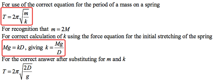 For use of the correct equation for the period of a mass on a spring k For recognition that m = 2M For correct calculation of k using the force equation for the initial stretching of the spring Mg g = kD, giving k = For correct answer substituting for m and k 