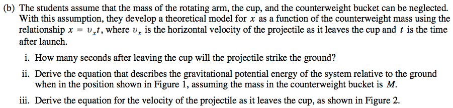 (b) The students assume that the mass of the rotating arm, the cup, and the counterweight bucket can be neglected. With this assumption, they develop a theoretical model for x as a function of the counterweight mass using the relationship x = vrt , where v x is the horizontal velocity of the projectile as it leaves the cup and t is the time after launch. . How many seconds after leaving the cup will the projectile strike the ground? ii. Derive the equation that describes the gravitational potential energy of the system relative to the ground when in the position shown in Figure 1, assuming the mass in the counterweight bucket is M. iii. Derive the equation for the velocity of the projectile as it leaves the cup, as shown in Figure 2. 