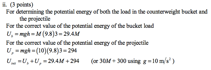 ii. (3 points) For determining the potential energy of both the load in the counterweight bucket and the projectile For the correct value of the potential energy of the bucket load For the correct value of the potential energy of the projectile =Ub+U = 29.4M +294 (or 30M+300using g=10nv/s2) 