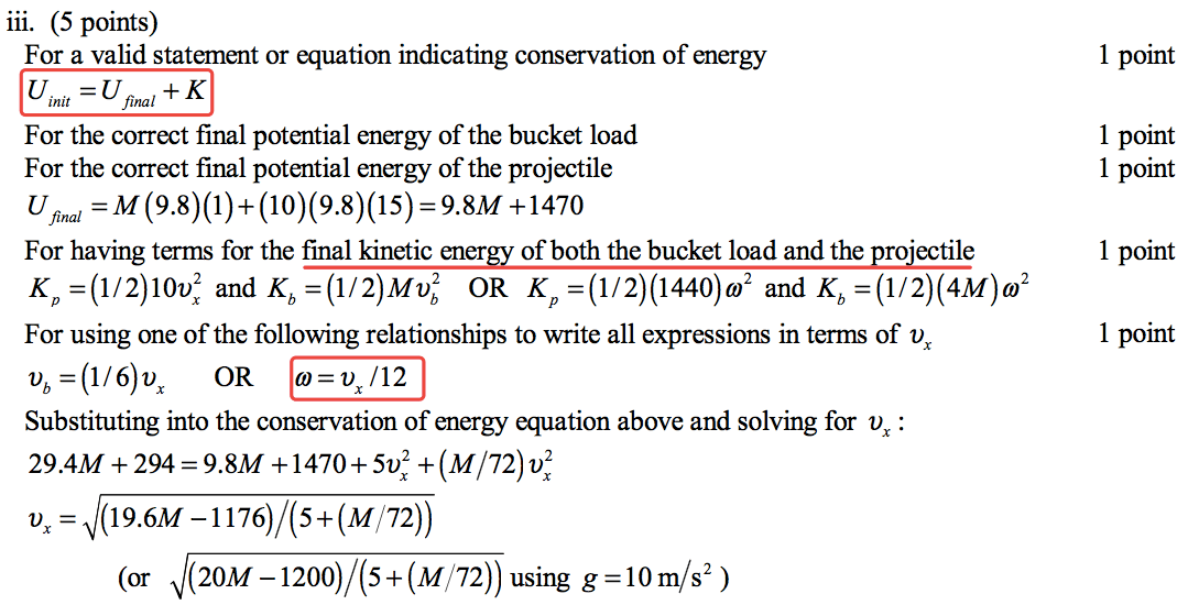 iii. (5 points) For a valid statement or equation indicating conservation of energy init For the correct final potential energy of the bucket load For the correct final potential energy of the projectile = 9.8M +1470 For having terms for the final kinetic energy of both the bucket load and the projectile K p and OR For using one of the following relationships to write all expressions in terms of Db OR o=Vx/12 Substituting into the conservation of energy equation above and solving for vx : 29.4M + 294 = 9.8M +1470+ + (M/72)vx2 = (19.6M 72)) V (or (20M — + (M 72)) using g = 10 m/s2 ) 1 point 1 point 1 point 1 point 1 point 