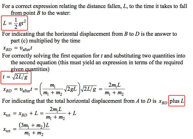 For a correct expression relating the distance fallen, L, to the time it takes to fall from ointBto the water: L = lgt2 For indicating that the horizontal displacement from B to D is the answer to part (c) multiplied by the time XBD = Daftert For correctly solving the first equation for t and substituting two quantities into the second equation (this must yield an expression in terms of the required tities) XBD = Daftert = ml ml + nt2 ml + nt2 For indicating that the total horizontal displacement from A to D is XBD plus L Xtot XBD L = ml + nt2 (37111 + m2)L nil + 1112 