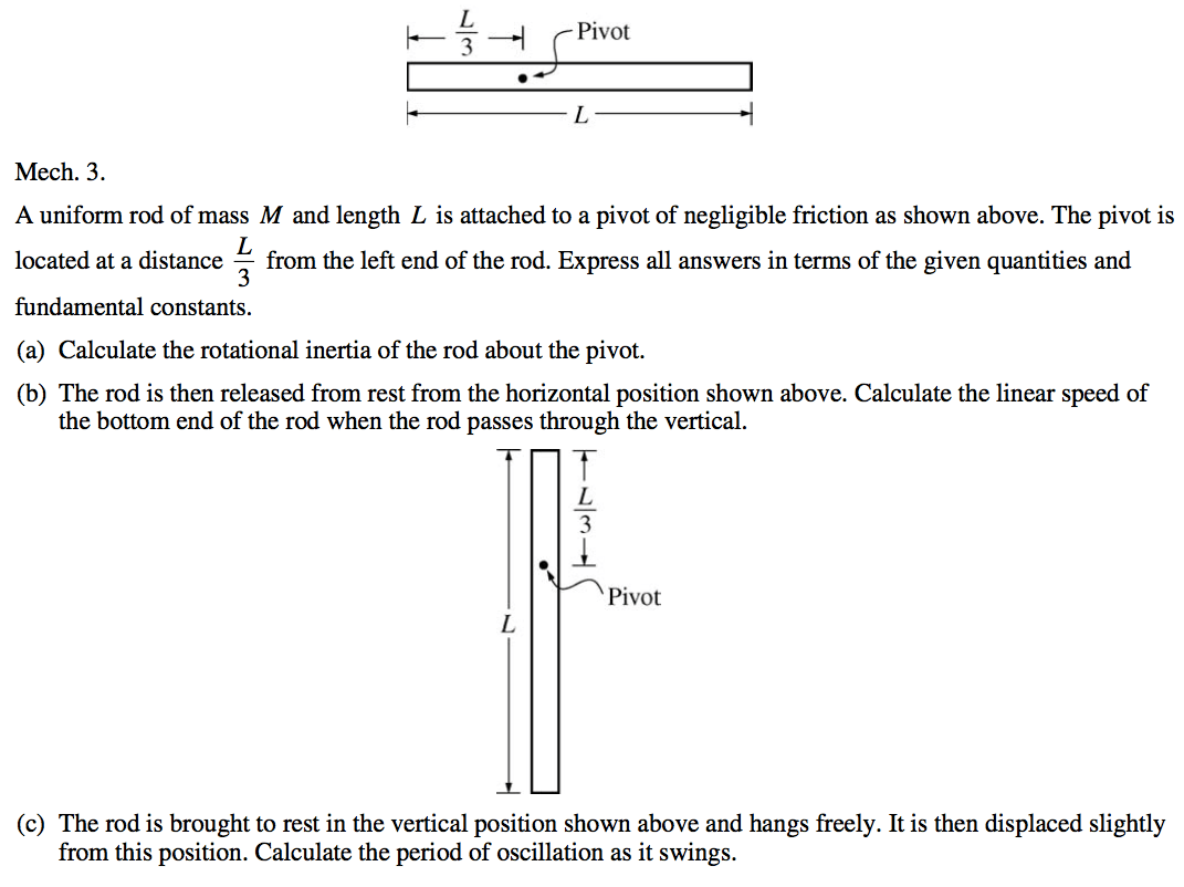 —H Pivot Mech. 3. A uniform rod of mass M and length L is attached to a pivot of negligible friction as shown above. The pivot is located at a distance from the left end of the rod. Express all answers in terms of the given quantities and fundamental constants. (a) Calculate the rotational inertia of the rod about the pivot. (b) The rod is then released from rest from the horizontal position shown above. Calculate the linear speed of the bottom end of the rod when the rod passes through the vertical. 3 Pivot (c) The rod is brought to rest in the vertical position shown above and hangs freely. It is then displaced slightly from this position. Calculate the period of oscillation as it swings. 