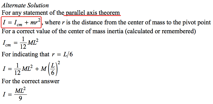 Alternate Solution For an statement of the oarallel axis theorem I = lcm + mr2 where r is the distance from the center of mass to the pivot point For a correct value of the center of mass inertia (calculated or remembered) 1 2 cm — 12 For indicating that r = L/6 2 1 —ML2 + M 12 6 For the correct answer 2 9 