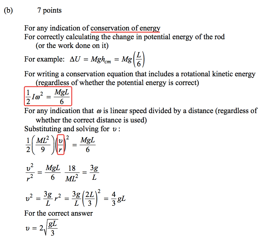 (b) 7 points For any indication of For correctly calculating the change in potential energy of the rod (or the work done on it) For example: AU = Mghcm = Mg For writing a conservation equation that includes a rotational kinetic energy re ardless of whether the potential energy is correct) 2 _ MgL 1 2 6 For any indication that o is linear speed divided by a distance (regardless of whether the correct distance is used) Substituting and solving for v : 6 2 2 MgL 18 3g 6 ML2 - L 4 For the correct answer 3 