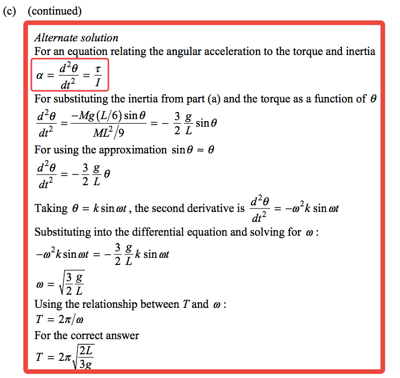 (c) (continued) Alternate solution For an equation relating the angular acceleration to the torque and inertia d29 T dt2 — I For substituting the Inertia from part (a) and the torque as a function of 9 sin 9 ML2/9 dt2 For usmg the approximation sine = 9 d29 dt2 d29 Taking 9 = ksinmt , the second derivative is — —m k sinmt dt2 Substituting into the differential equation and solving for m : —m ksinmt = — —k sin mt Usmg the relationship between T and o : T = 27t/m For the correct answer 3 