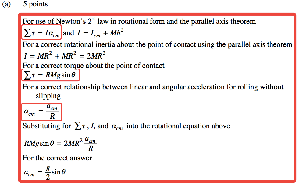 (a) 5 points For use of Newton's 2nd law in rotational form and the parallel axis theorem ET = lacm and 1 = + Mh2 For a correct rotational inertia about the point of contact using the parallel axis theorem 1 = MR2 + MR2 = 2MR2 For a correct to ue about the point of contact = RMgsin9 For a correct relationship between linear and angular acceleration for rolling without slipping a a Substituting for ET , I, and acm into the rotational equation above RMgsin9 = 2MR2 acm For the correct answer a = —sin9 2 