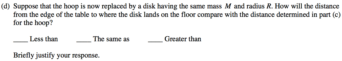 (d) Suppose that the hoop is now replaced by a disk having the same mass M and radius R. How will the distance from the edge of the table to where the disk lands on the floor compare with the distance determined in part (c) for the hoop? Less than The same as Greater than Briefly justify your response. 
