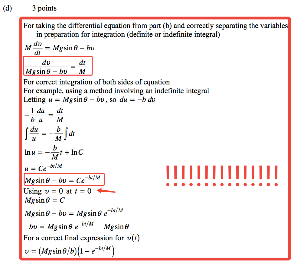 (d) 3 points For taking the differential equation from part (b) and correctly separating the variables in preparation for integration (definite or indefinite integral) dv = Mgsin9 — bv M dt du dt M sin9-bv M For correct integration of both sides of equation For example, using a method involving an indefinite integral Letting u = Mgsin9 — bv, so du = —b dv 1 du dt b Inu — -bt/M u = Ce gsin9 — bv = Ce-bt/M Using t) = O at t = 0 Mgsin9 = C -bt/M Mgsin9 — bv = Mgsin9 e bt/M —bv = Mgsin9 e- — Mg sin 9 For a correct final expression for v (t) bt/M) 