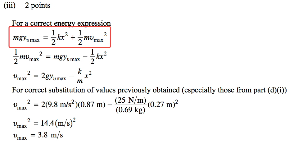 (iii) 2 points For a correct ener ex ssion 1 = —kx2 + —mv 2 mgyumax 2 2 max = 3.8 m/s 1 2 2 max 1 —kx2 = mgyvmax 2 Dmax2 = 2gyumax m For correct substitution of values previously obtained (especially those from part (d)(i)) (25 N/m) = 2(9.8 m) - (0.27 (0.69 kg) um ax 2 = 14.4 (m/s)2 