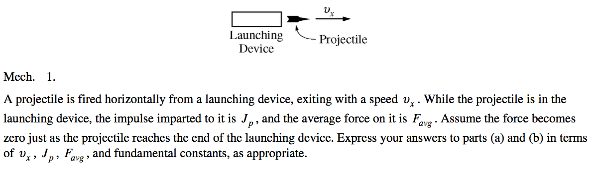 Launching Projectile Device Mech. 1. A projectile is fired horizontally from a launching device, exiting with a speed . While the projectile is in the launching device, the impulse imparted to it is J , and the average force on it is Favg . Assume the force becomes zero just as the projectile reaches the end of the launching device. Express your answers to parts (a) and (b) in terms of v J F and fundamental constants, as appropriate. x p' avg 