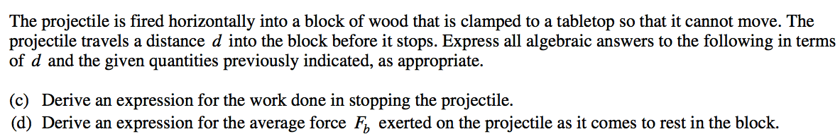 The projectile is fired horizontally into a block of wood that is clamped to a tabletop so that it cannot move. The projectile travels a distance d into the block before it stops. Express all algebraic answers to the following in terms of d and the given quantities previously indicated, as appropriate. (c) Derive an expression for the work done in stopping the projectile. (d) Derive an expression for the average force Fb exerted on the projectile as it comes to rest in the block. 