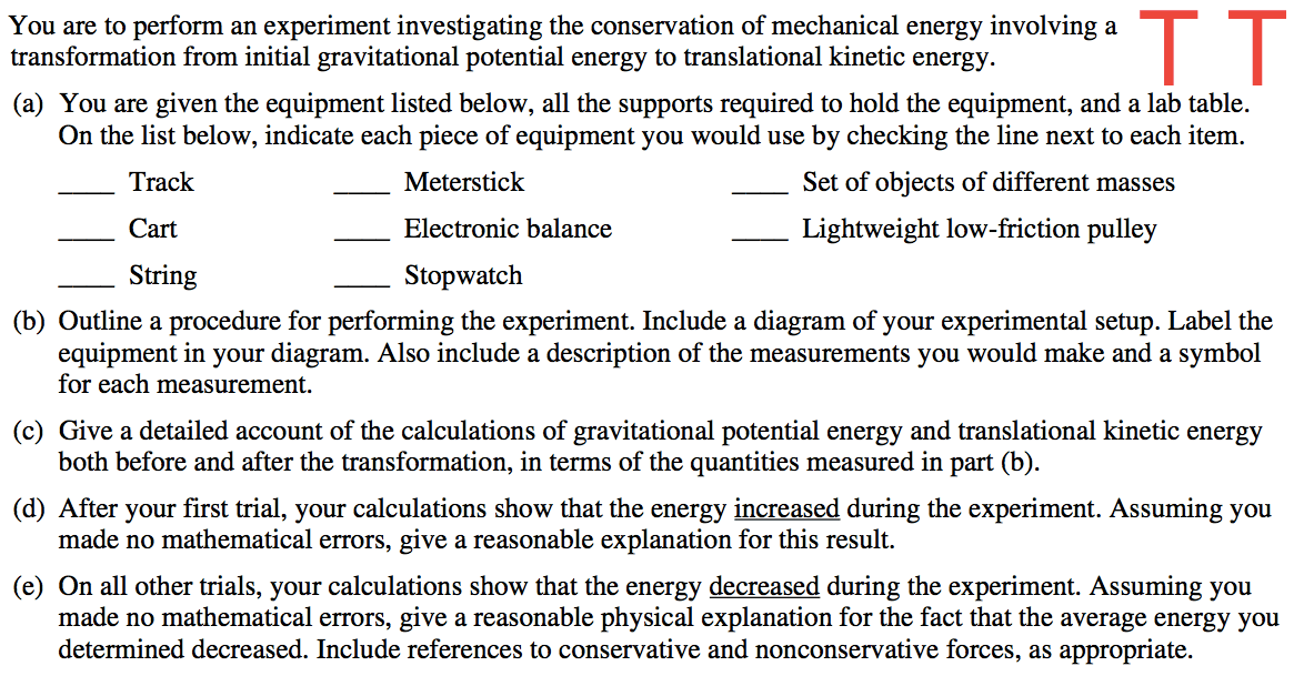 You are to perform an experiment investigating the conservation of mechanical energy involving a transformation from initial gravitational potential energy to translational kinetic energy. (a) You are given the equipment listed below, all the supports required to hold the equipment, and a lab table. On the list below, indicate each piece of equipment you would use by checking the line next to each item. Track Cart String Meterstick Electronic balance Stopwatch Set of objects of different masses Lightweight low-friction pulley (b) Outline a procedure for performing the experiment. Include a diagram of your experimental setup. Label the equipment in your diagram. Also include a description of the measurements you would make and a symbol for each measurement. (c) Give a detailed account of the calculations of gravitational potential energy and translational kinetic energy both before and after the transformation, in terms of the quantities measured in part (b). (d) After your first trial, your calculations show that the energy increased during the experiment. Assuming you made no mathematical errors, give a reasonable explanation for this result. (e) On all other trials, your calculations show that the energy decreased during the experiment. Assuming you made no mathematical errors, give a reasonable physical explanation for the fact that the average energy you determined decreased. Include references to conservative and nonconservative forces, as appropriate. 