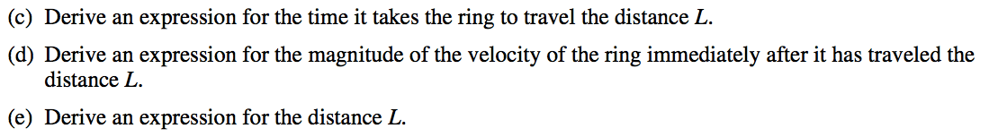 (c) Derive an expression for the time it takes the ring to travel the distance L. (d) Derive an expression for the magnitude of the velocity of the ring immediately after it has traveled the distance L. (e) Derive an expression for the distance L. 