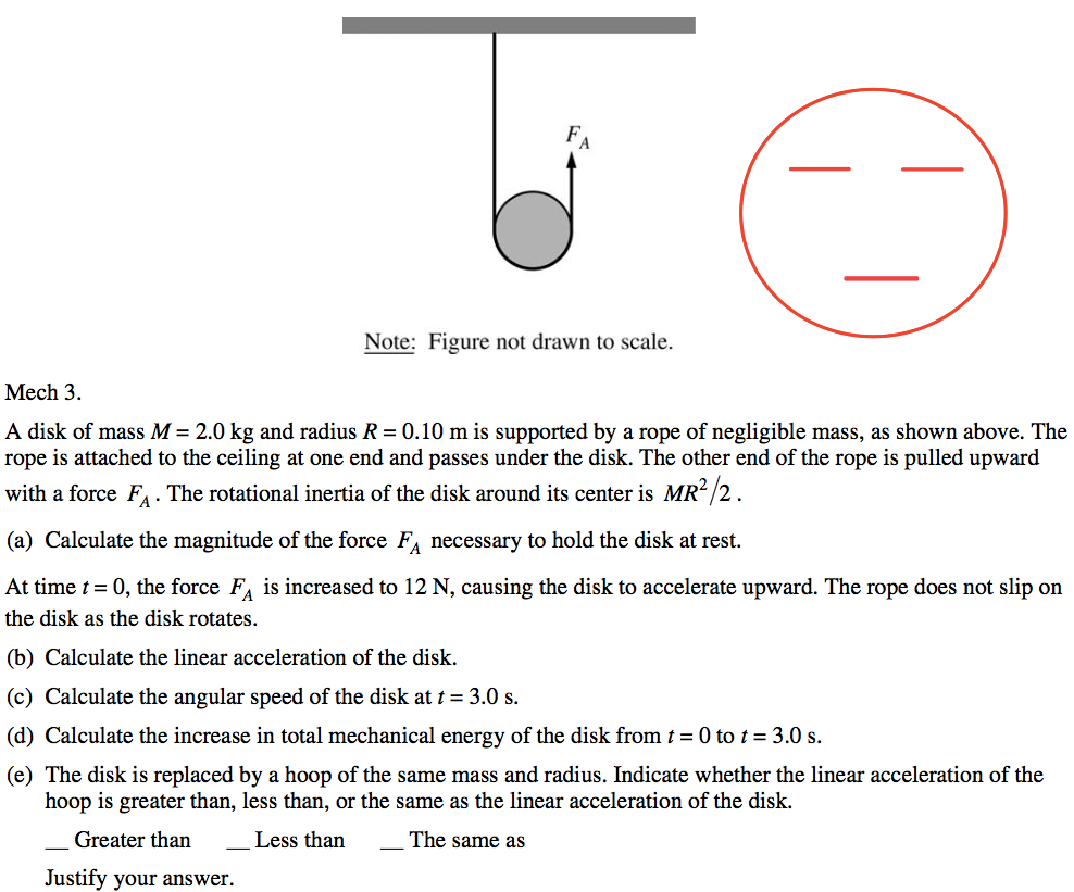 Note: Figure not drawn to scale. Mech 3. A disk of mass M = 2.0 kg and radius R = 0.10 m is supported by a rope of negligible mass, as shown above. The rope is attached to the ceiling at one end and passes under the disk. The other end of the rope is pulled upward with a force FA . The rotational inertia of the disk around its center is MR2 2 . (a) Calculate the magnitude of the force FA necessary to hold the disk at rest. At time t = O, the force FA is increased to 12 N, causing the disk to accelerate upward. The rope does not slip on the disk as the disk rotates. (b) Calculate the linear acceleration of the disk. (c) Calculate the angular speed of the disk at t = 3.0 s. (d) Calculate the increase in total mechanical energy of the disk from t = O to t = 3.0 s. (e) The disk is replaced by a hoop of the same mass and radius. Indicate whether the linear acceleration of the hoop is greater than, less than, or the same as the linear acceleration of the disk. Greater than Less than The same as Justify your answer. 