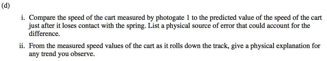(d) i. Compare the speed of the cart measured by photogate 1 to the predicted value of the speed of the cart just after it loses contact with the spring. List a physical source of error that could account for the difference. ii. From the measured speed values of the cart as it rolls down the track, give a physical explanation for any trend you observe. 