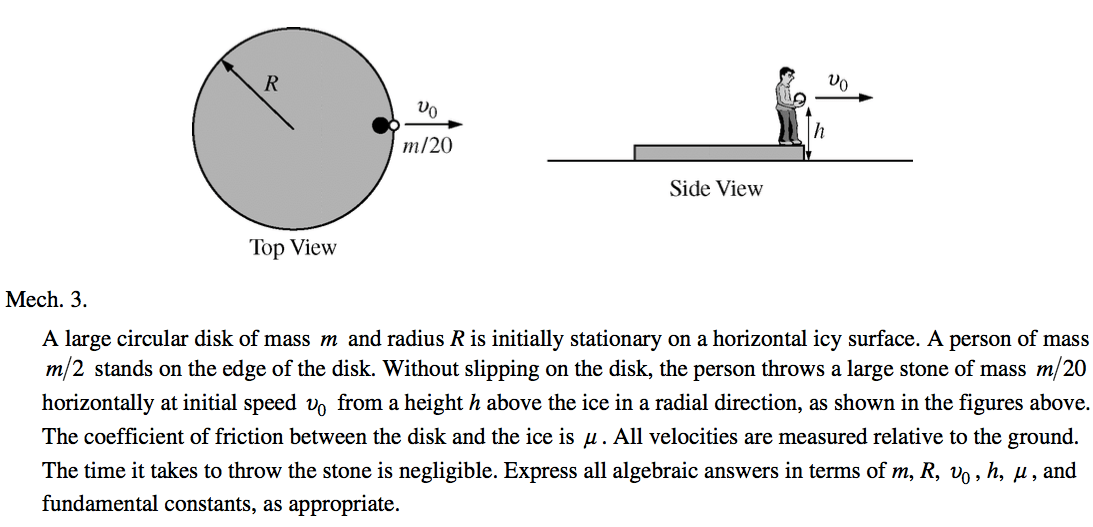 m/20 Top View Mech. 3. Side View A large circular disk of mass m and radius R is initially stationary on a horizontal icy surface. A person of mass m/2 stands on the edge of the disk. Without slipping on the disk, the person throws a large stone of mass m/20 horizontally at initial speed from a height h above the ice in a radial direction, as shown in the figures above. The coefficient of friction between the disk and the ice is g . All velocities are measured relative to the ground. The time it takes to throw the stone is negligible. Express all algebraic answers in terms of m, R, , h, g , and fundamental constants, as appropriate. 