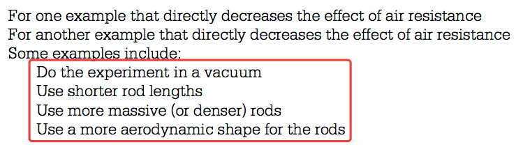 For one example that directly decreases the effect of air resistance For another example that directly decreases the effect of air resistance Som x I in I Do the experiment in a vacuum Use shorter rod lengths Use more massive (or denser) rods Use a more aerodynamic shape for the rods 
