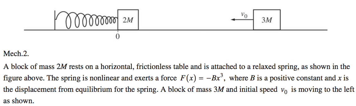 2M Mech.2. 3M A block of mass 2M rests on a horizontal, frictionless table and is attached to a relaxed spring, as shown in the figure above. The spring is nonlinear and exerts a force F (x) = —BX , where B is a positive constant and x is the displacement from equilibrium for the spring. A block of mass 3M and initial speed vo is moving to the left as shown. 